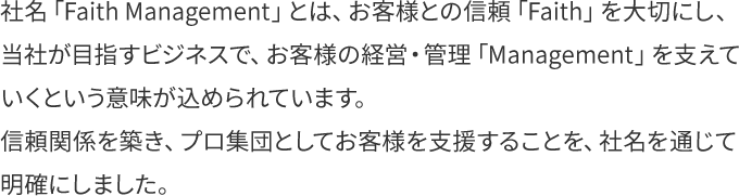 社名「Faith Management」とは、お客様との信頼「Faith」を大切にし、当社が目指すビジネスで、お客様の経営・管理「Management」を支えていくという意味が込められています。信頼関係を築き、プロ集団としてお客様を支援することを、社名を通じて明確にしました。